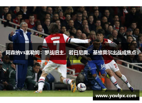 阿森纳vs富勒姆：罗战旧主，若日尼奥、基维奥尔出战成焦点