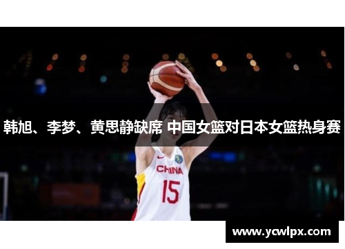 韩旭、李梦、黄思静缺席 中国女篮对日本女篮热身赛